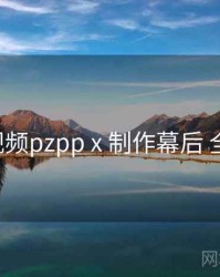 p站视频pzpp x 制作幕后 全流程