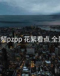 p站视频pzpp 花絮看点 全景观察