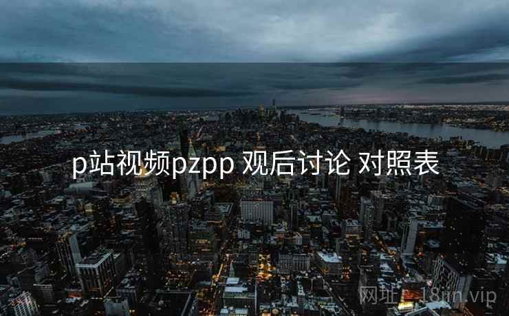 p站视频pzpp 观后讨论 对照表