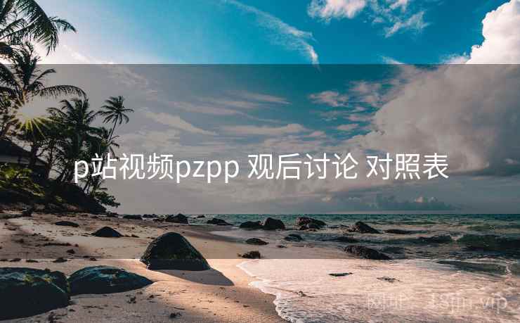 p站视频pzpp 观后讨论 对照表