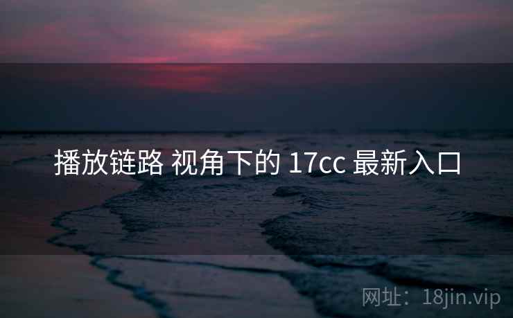 播放链路 视角下的 17cc 最新入口 播放链路 视角下的 17cc 最新入口