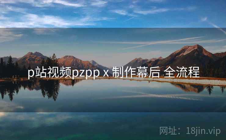 p站视频pzpp x 制作幕后 全流程 p站视频pzpp x 制作幕后 全流程