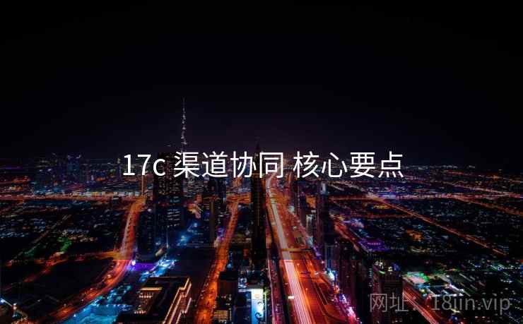 17c 渠道协同 核心要点 17c 渠道协同 核心要点